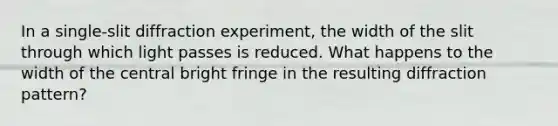 In a single-slit diffraction experiment, the width of the slit through which light passes is reduced. What happens to the width of the central bright fringe in the resulting diffraction pattern?