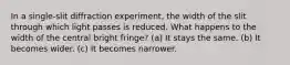 In a single-slit diffraction experiment, the width of the slit through which light passes is reduced. What happens to the width of the central bright fringe? (a) It stays the same. (b) It becomes wider. (c) It becomes narrower.