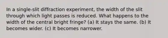 In a single-slit diffraction experiment, the width of the slit through which light passes is reduced. What happens to the width of the central bright fringe? (a) It stays the same. (b) It becomes wider. (c) It becomes narrower.