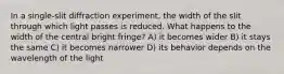 In a single-slit diffraction experiment, the width of the slit through which light passes is reduced. What happens to the width of the central bright fringe? A) it becomes wider B) it stays the same C) it becomes narrower D) its behavior depends on the wavelength of the light