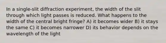 In a single-slit diffraction experiment, the width of the slit through which light passes is reduced. What happens to the width of the central bright fringe? A) it becomes wider B) it stays the same C) it becomes narrower D) its behavior depends on the wavelength of the light