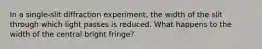 In a single-slit diffraction experiment, the width of the slit through which light passes is reduced. What happens to the width of the central bright fringe?