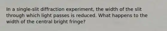 In a single-slit diffraction experiment, the width of the slit through which light passes is reduced. What happens to the width of the central bright fringe?