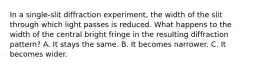 In a single-slit diffraction experiment, the width of the slit through which light passes is reduced. What happens to the width of the central bright fringe in the resulting diffraction pattern? A. It stays the same. B. It becomes narrower. C. It becomes wider.