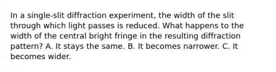 In a single-slit diffraction experiment, the width of the slit through which light passes is reduced. What happens to the width of the central bright fringe in the resulting diffraction pattern? A. It stays the same. B. It becomes narrower. C. It becomes wider.