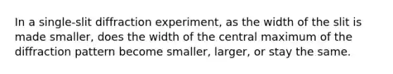 In a single-slit diffraction experiment, as the width of the slit is made smaller, does the width of the central maximum of the diffraction pattern become smaller, larger, or stay the same.