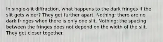 In single-slit diffraction, what happens to the dark fringes if the slit gets wider? They get further apart. Nothing; there are no dark fringes when there is only one slit. Nothing; the spacing between the fringes does not depend on the width of the slit. They get closer together.