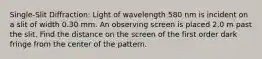 Single-Slit Diffraction: Light of wavelength 580 nm is incident on a slit of width 0.30 mm. An observing screen is placed 2.0 m past the slit. Find the distance on the screen of the first order dark fringe from the center of the pattern.