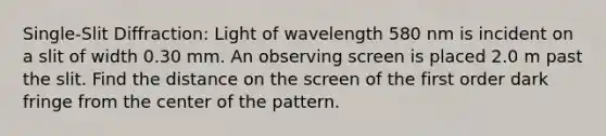 Single-Slit Diffraction: Light of wavelength 580 nm is incident on a slit of width 0.30 mm. An observing screen is placed 2.0 m past the slit. Find the distance on the screen of the first order dark fringe from the center of the pattern.