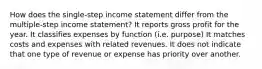 How does the single-step income statement differ from the multiple-step income statement? It reports gross profit for the year. It classifies expenses by function (i.e. purpose) It matches costs and expenses with related revenues. It does not indicate that one type of revenue or expense has priority over another.