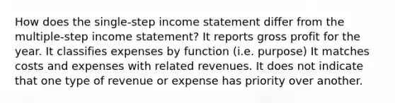 How does the single-step income statement differ from the multiple-step income statement? It reports gross profit for the year. It classifies expenses by function (i.e. purpose) It matches costs and expenses with related revenues. It does not indicate that one type of revenue or expense has priority over another.