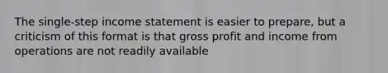 The single-step <a href='https://www.questionai.com/knowledge/kCPMsnOwdm-income-statement' class='anchor-knowledge'>income statement</a> is easier to prepare, but a criticism of this format is that <a href='https://www.questionai.com/knowledge/klIB6Lsdwh-gross-profit' class='anchor-knowledge'>gross profit</a> and income from operations are not readily available