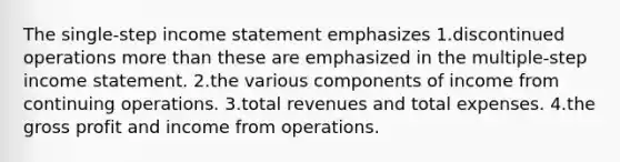 The single-step income statement emphasizes 1.discontinued operations more than these are emphasized in the multiple-step income statement. 2.the various components of income from continuing operations. 3.total revenues and total expenses. 4.the gross profit and income from operations.