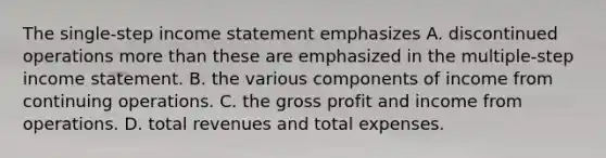 The single-step income statement emphasizes A. discontinued operations more than these are emphasized in the multiple-step income statement. B. the various components of income from continuing operations. C. the gross profit and income from operations. D. total revenues and total expenses.