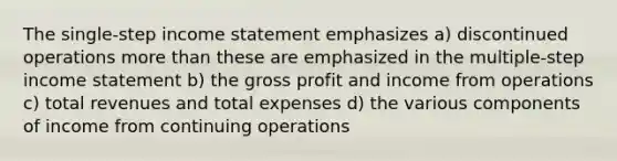 The single-step <a href='https://www.questionai.com/knowledge/kCPMsnOwdm-income-statement' class='anchor-knowledge'>income statement</a> emphasizes a) discontinued operations <a href='https://www.questionai.com/knowledge/keWHlEPx42-more-than' class='anchor-knowledge'>more than</a> these are emphasized in the multiple-step income statement b) the <a href='https://www.questionai.com/knowledge/klIB6Lsdwh-gross-profit' class='anchor-knowledge'>gross profit</a> and income from operations c) total revenues and total expenses d) the various components of income from continuing operations