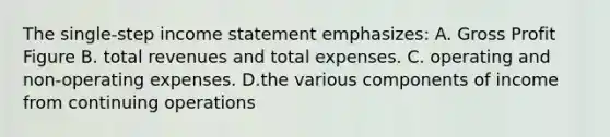 The single-step income statement emphasizes: A. Gross Profit Figure B. total revenues and total expenses. C. operating and non-operating expenses. D.the various components of income from continuing operations