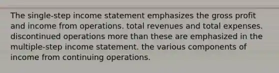 The single-step income statement emphasizes the gross profit and income from operations. total revenues and total expenses. discontinued operations more than these are emphasized in the multiple-step income statement. the various components of income from continuing operations.