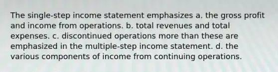 The single-step income statement emphasizes a. the gross profit and income from operations. b. total revenues and total expenses. c. discontinued operations more than these are emphasized in the multiple-step income statement. d. the various components of income from continuing operations.