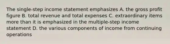 The single-step income statement emphasizes A. the gross profit figure B. total revenue and total expenses C. extraordinary items more than it is emphasized in the multiple-step income statement D. the various components of income from continuing operations