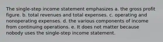 The single-step income statement emphasizes a. the gross profit figure. b. total revenues and total expenses. c. operating and nonoperating expenses. d. the various components of income from continuing operations. e. It does not matter because nobody uses the single-step income statement.