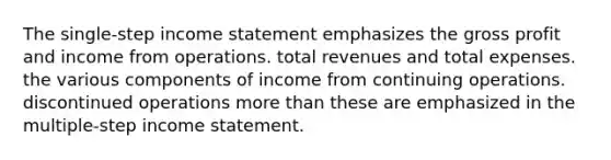 The single-step income statement emphasizes the gross profit and income from operations. total revenues and total expenses. the various components of income from continuing operations. discontinued operations more than these are emphasized in the multiple-step income statement.