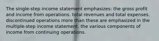 The single-step income statement emphasizes: the gross profit and income from operations. total revenues and total expenses. discontinued operations more than these are emphasized in the multiple-step income statement. the various components of income from continuing operations.