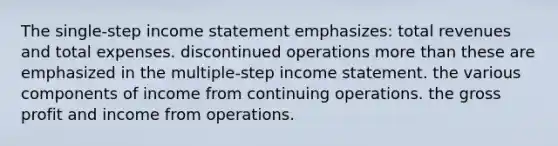 The single-step income statement emphasizes: total revenues and total expenses. discontinued operations more than these are emphasized in the multiple-step income statement. the various components of income from continuing operations. the gross profit and income from operations.