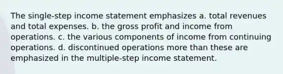 The single-step income statement emphasizes a. total revenues and total expenses. b. the gross profit and income from operations. c. the various components of income from continuing operations. d. discontinued operations more than these are emphasized in the multiple-step income statement.