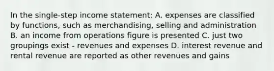 In the single-step <a href='https://www.questionai.com/knowledge/kCPMsnOwdm-income-statement' class='anchor-knowledge'>income statement</a>: A. expenses are classified by functions, such as merchandising, selling and administration B. an income from operations figure is presented C. just two groupings exist - revenues and expenses D. interest revenue and rental revenue are reported as other revenues and gains