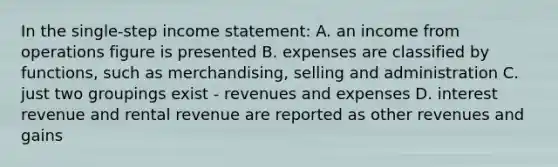 In the single-step income statement: A. an income from operations figure is presented B. expenses are classified by functions, such as merchandising, selling and administration C. just two groupings exist - revenues and expenses D. interest revenue and rental revenue are reported as other revenues and gains