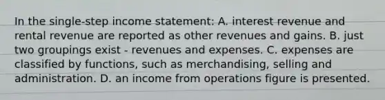 In the single-step income statement: A. interest revenue and rental revenue are reported as other revenues and gains. B. just two groupings exist - revenues and expenses. C. expenses are classified by functions, such as merchandising, selling and administration. D. an income from operations figure is presented.