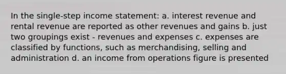 In the single-step income statement: a. interest revenue and rental revenue are reported as other revenues and gains b. just two groupings exist - revenues and expenses c. expenses are classified by functions, such as merchandising, selling and administration d. an income from operations figure is presented