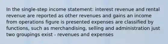 In the single-step income statement: interest revenue and rental revenue are reported as other revenues and gains an income from operations figure is presented expenses are classified by functions, such as merchandising, selling and administration just two groupings exist - revenues and expenses