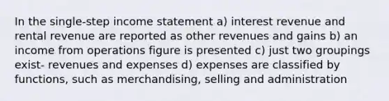 In the single-step income statement a) interest revenue and rental revenue are reported as other revenues and gains b) an income from operations figure is presented c) just two groupings exist- revenues and expenses d) expenses are classified by functions, such as merchandising, selling and administration