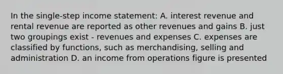 In the single-step income statement: A. interest revenue and rental revenue are reported as other revenues and gains B. just two groupings exist - revenues and expenses C. expenses are classified by functions, such as merchandising, selling and administration D. an income from operations figure is presented