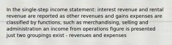 In the single-step income statement: interest revenue and rental revenue are reported as other revenues and gains expenses are classified by functions, such as merchandising, selling and administration an income from operations figure is presented just two groupings exist - revenues and expenses