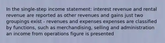 In the single-step income statement: interest revenue and rental revenue are reported as other revenues and gains just two groupings exist - revenues and expenses expenses are classified by functions, such as merchandising, selling and administration an income from operations figure is presented