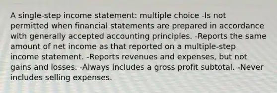 A single-step income statement: multiple choice -Is not permitted when financial statements are prepared in accordance with generally accepted accounting principles. -Reports the same amount of net income as that reported on a multiple-step income statement. -Reports revenues and expenses, but not gains and losses. -Always includes a gross profit subtotal. -Never includes selling expenses.