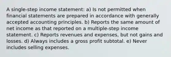 A single-step income statement: a) Is not permitted when financial statements are prepared in accordance with generally accepted accounting principles. b) Reports the same amount of net income as that reported on a multiple-step income statement. c) Reports revenues and expenses, but not gains and losses. d) Always includes a gross profit subtotal. e) Never includes selling expenses.