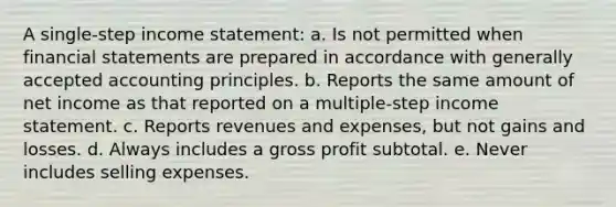 A single-step income statement: a. Is not permitted when financial statements are prepared in accordance with generally accepted accounting principles. b. Reports the same amount of net income as that reported on a multiple-step income statement. c. Reports revenues and expenses, but not gains and losses. d. Always includes a gross profit subtotal. e. Never includes selling expenses.