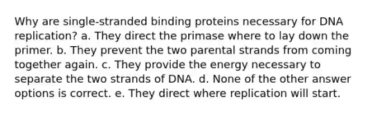 Why are single-stranded binding proteins necessary for DNA replication? a. They direct the primase where to lay down the primer. b. They prevent the two parental strands from coming together again. c. They provide the energy necessary to separate the two strands of DNA. d. None of the other answer options is correct. e. They direct where replication will start.