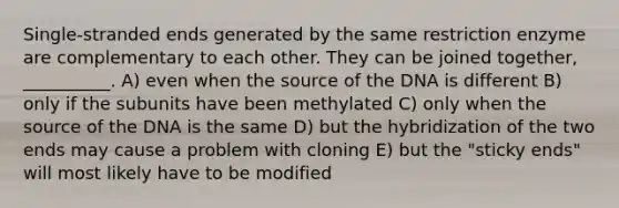 Single-stranded ends generated by the same restriction enzyme are complementary to each other. They can be joined together, __________. A) even when the source of the DNA is different B) only if the subunits have been methylated C) only when the source of the DNA is the same D) but the hybridization of the two ends may cause a problem with cloning E) but the "sticky ends" will most likely have to be modified