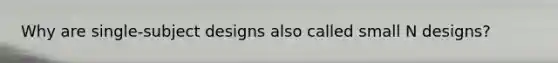 Why are single-subject designs also called small N designs?
