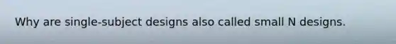 Why are single-subject designs also called small N designs.