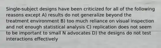 Single-subject designs have been criticized for all of the following reasons except A) results do not generalize beyond the treatment environment B) too much reliance on visual inspection and not enough statistical analysis C) replication does not seem to be important to small N advocates D) the designs do not test interactions effectively