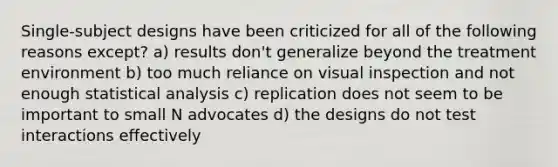 Single-subject designs have been criticized for all of the following reasons except? a) results don't generalize beyond the treatment environment b) too much reliance on visual inspection and not enough statistical analysis c) replication does not seem to be important to small N advocates d) the designs do not test interactions effectively