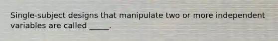 Single-subject designs that manipulate two or more independent variables are called _____.