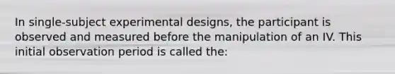 In single-subject experimental designs, the participant is observed and measured before the manipulation of an IV. This initial observation period is called the: