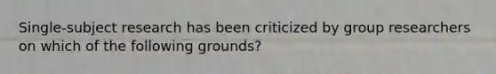 Single-subject research has been criticized by group researchers on which of the following grounds?