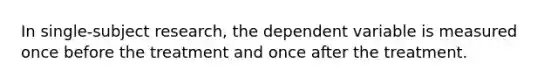 In single-subject research, the dependent variable is measured once before the treatment and once after the treatment.